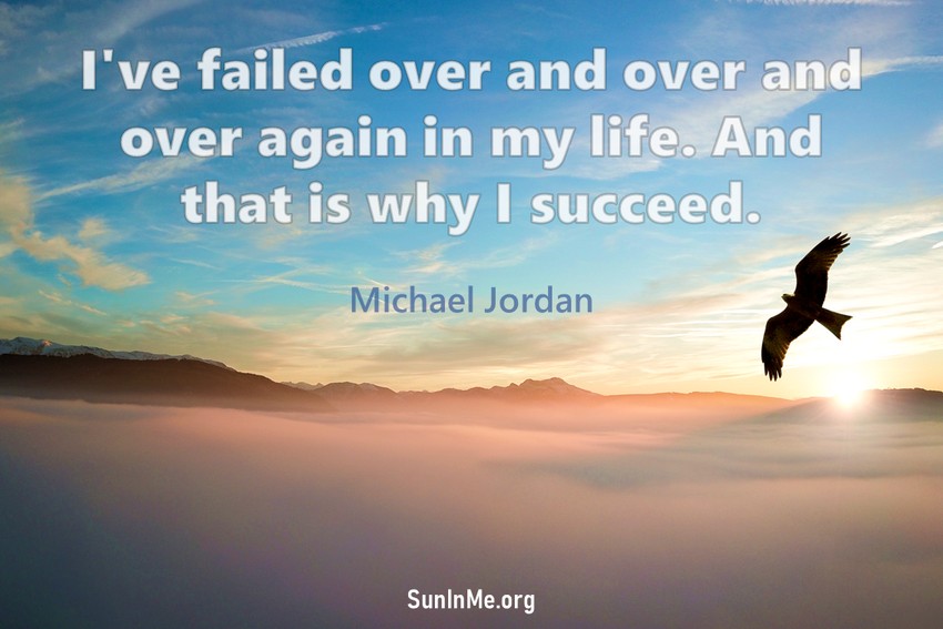 I've missed more than 9,000 shots in my career. I've lost almost 300 games. 26 times I've been trusted to take the game winning shot and missed. I've failed over and over and over again in my life and that is why I succeed.