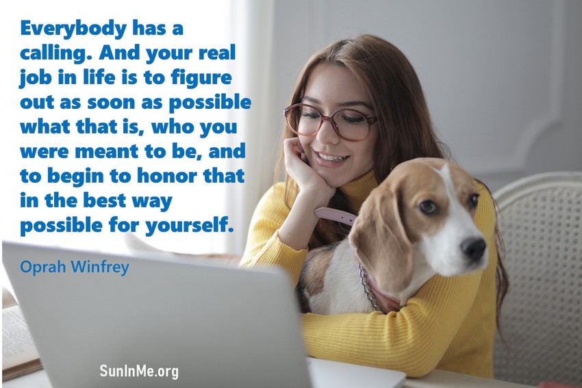 Everybody has a calling. And your real job in life is to figure out as soon as possible what that is, who you were meant to be, and to begin to honor that in the best way possible for yourself.