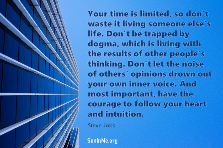 Your time is limited, so don't waste it living someone else's life. Don't be trapped by dogma, which is living with the results of other people's thinking. Don't let the noise of others' opinions drown out your own inner voice. And most important, have the courage to follow your heart and intuition.