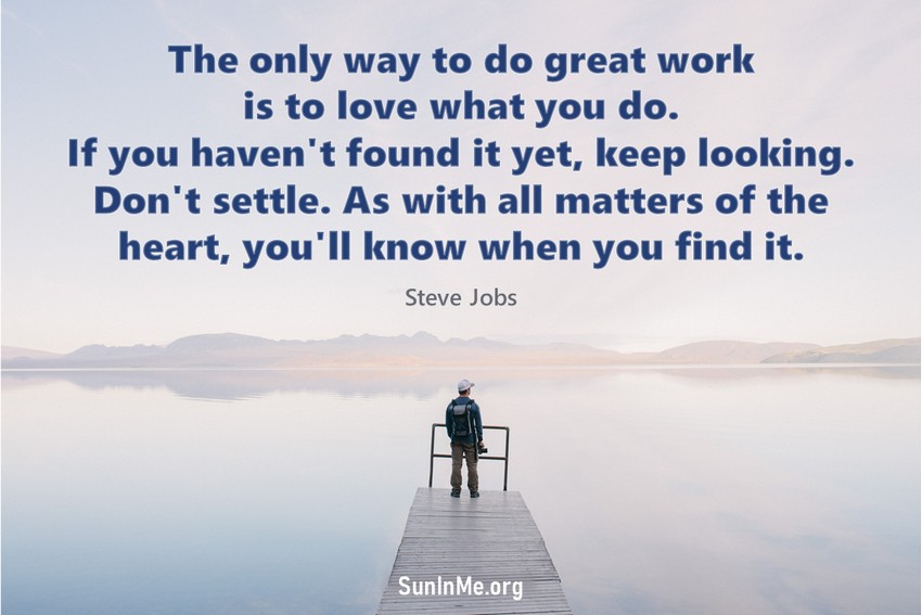 The only way to do great work is to love what you do. If you haven't found it yet, keep looking. Don't settle. As with all matters of the heart, you'll know when you find it.